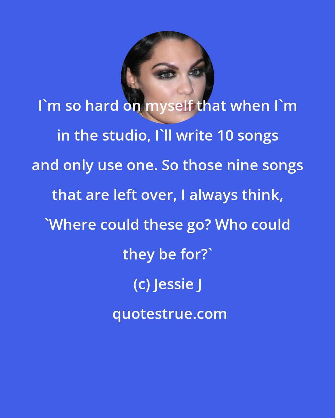 Jessie J: I'm so hard on myself that when I'm in the studio, I'll write 10 songs and only use one. So those nine songs that are left over, I always think, 'Where could these go? Who could they be for?'