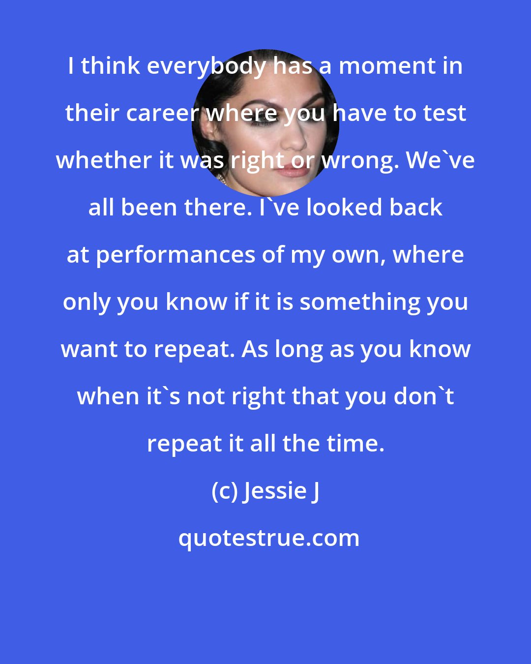 Jessie J: I think everybody has a moment in their career where you have to test whether it was right or wrong. We've all been there. I've looked back at performances of my own, where only you know if it is something you want to repeat. As long as you know when it's not right that you don't repeat it all the time.