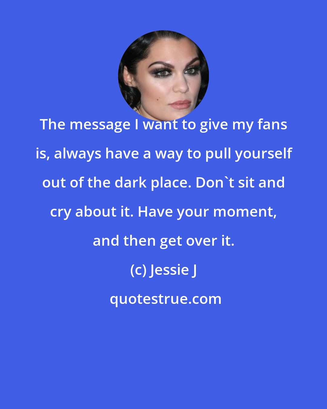 Jessie J: The message I want to give my fans is, always have a way to pull yourself out of the dark place. Don't sit and cry about it. Have your moment, and then get over it.