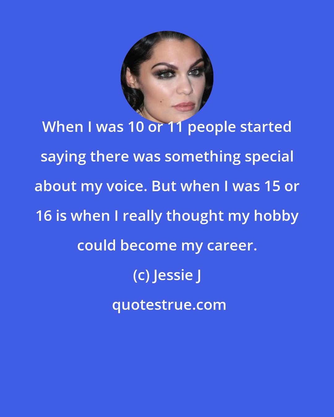 Jessie J: When I was 10 or 11 people started saying there was something special about my voice. But when I was 15 or 16 is when I really thought my hobby could become my career.