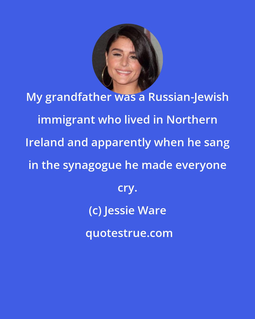 Jessie Ware: My grandfather was a Russian-Jewish immigrant who lived in Northern Ireland and apparently when he sang in the synagogue he made everyone cry.