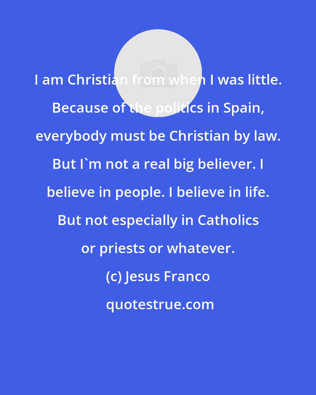 Jesus Franco: I am Christian from when I was little. Because of the politics in Spain, everybody must be Christian by law. But I'm not a real big believer. I believe in people. I believe in life. But not especially in Catholics or priests or whatever.