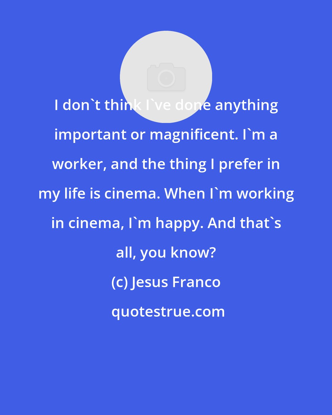 Jesus Franco: I don't think I've done anything important or magnificent. I'm a worker, and the thing I prefer in my life is cinema. When I'm working in cinema, I'm happy. And that's all, you know?