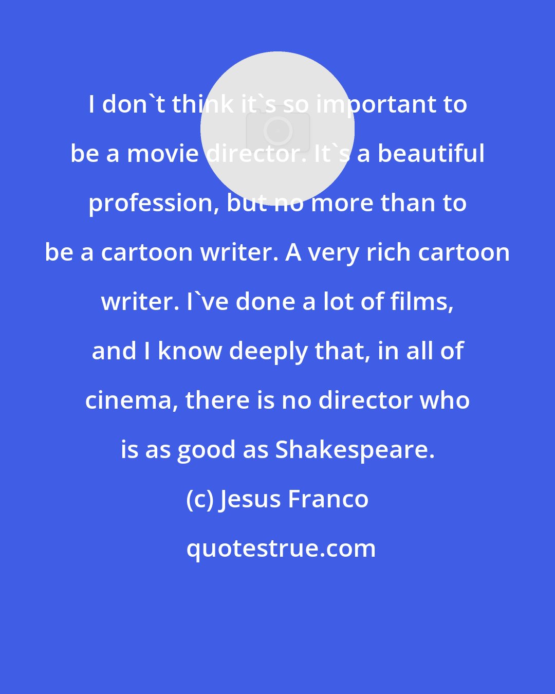 Jesus Franco: I don't think it's so important to be a movie director. It's a beautiful profession, but no more than to be a cartoon writer. A very rich cartoon writer. I've done a lot of films, and I know deeply that, in all of cinema, there is no director who is as good as Shakespeare.