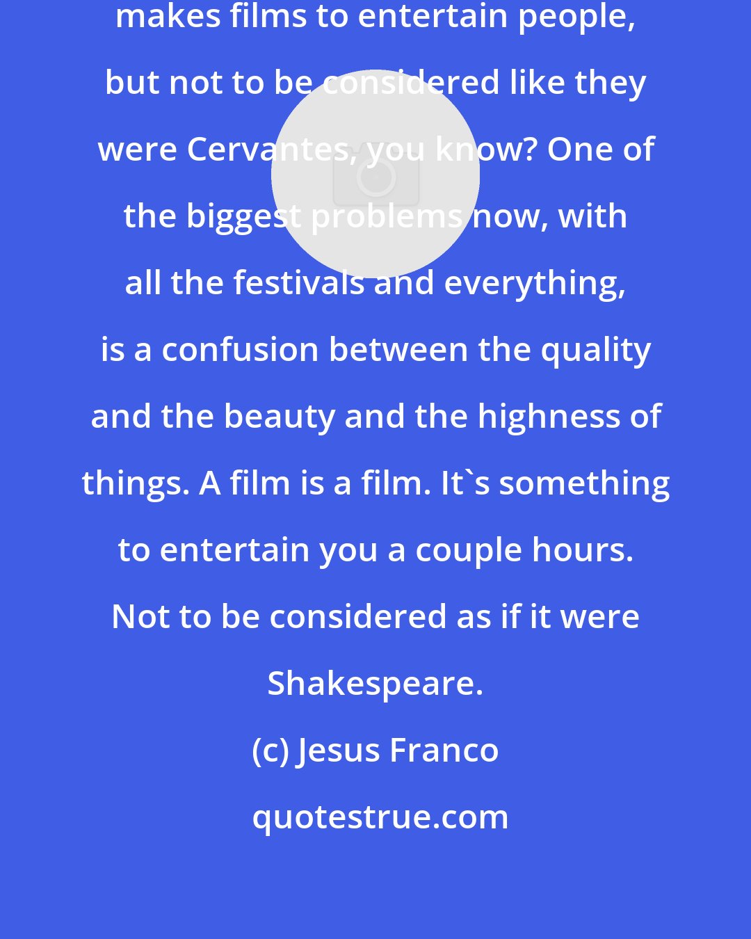 Jesus Franco: I think a very good movie director makes films to entertain people, but not to be considered like they were Cervantes, you know? One of the biggest problems now, with all the festivals and everything, is a confusion between the quality and the beauty and the highness of things. A film is a film. It's something to entertain you a couple hours. Not to be considered as if it were Shakespeare.