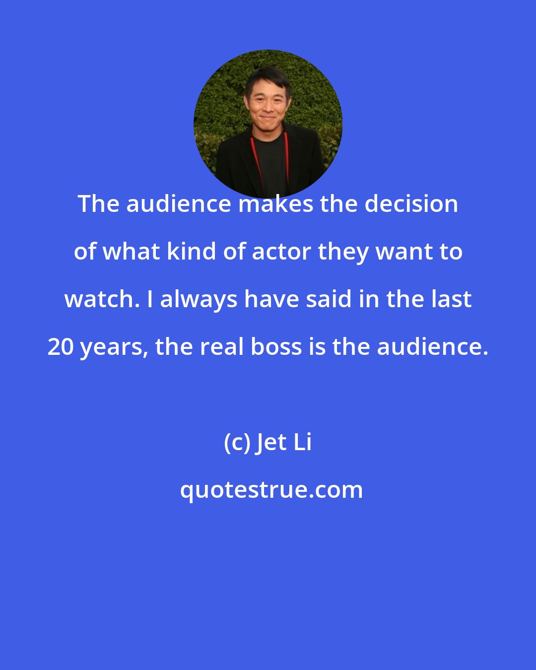 Jet Li: The audience makes the decision of what kind of actor they want to watch. I always have said in the last 20 years, the real boss is the audience.