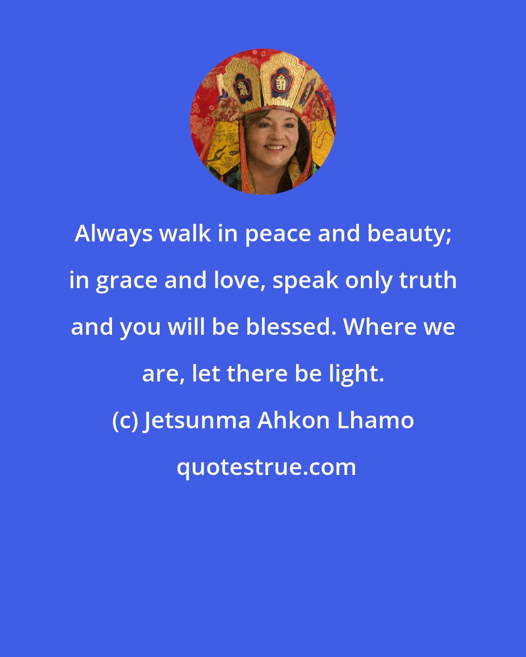 Jetsunma Ahkon Lhamo: Always walk in peace and beauty; in grace and love, speak only truth and you will be blessed. Where we are, let there be light.