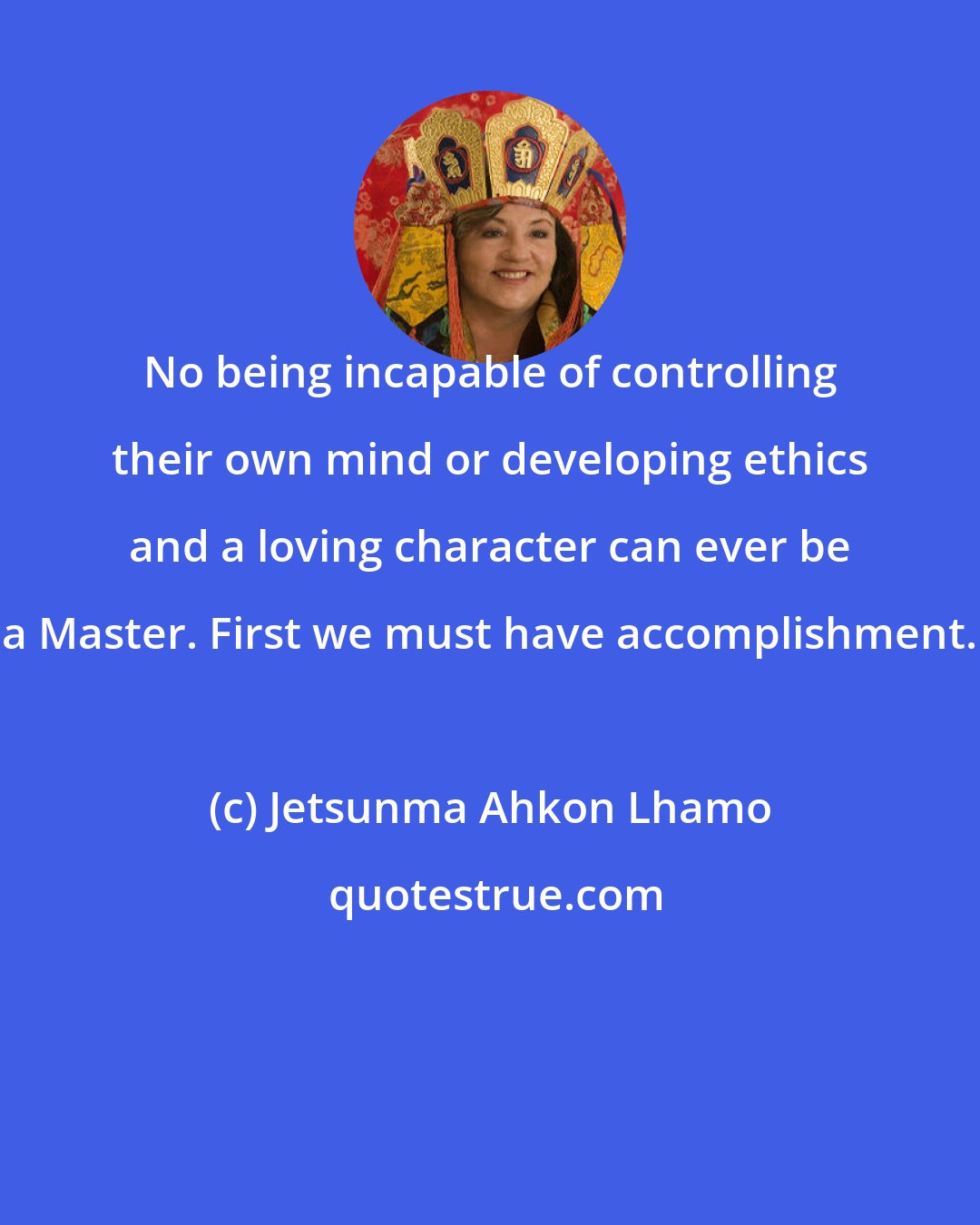 Jetsunma Ahkon Lhamo: No being incapable of controlling their own mind or developing ethics and a loving character can ever be a Master. First we must have accomplishment.