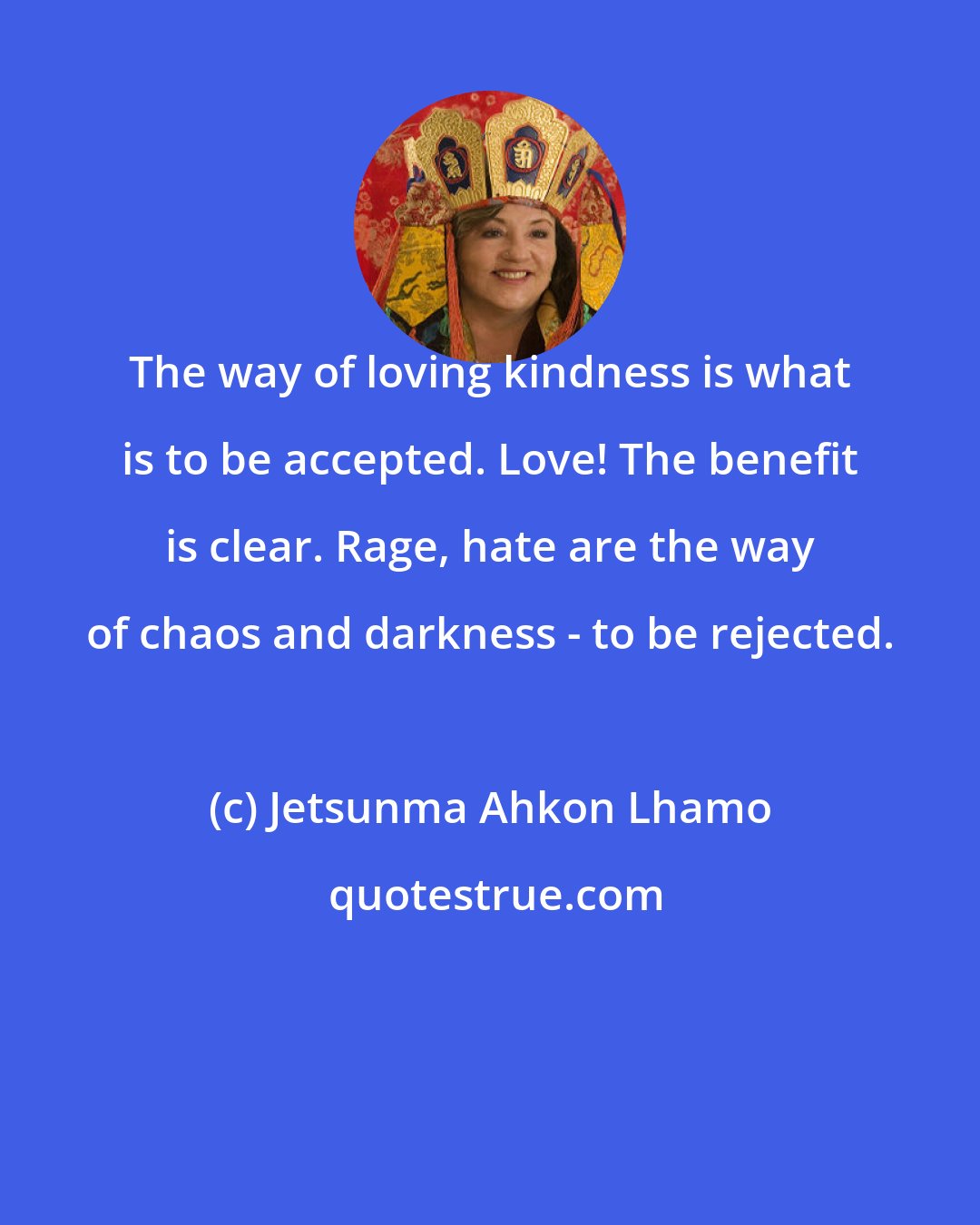 Jetsunma Ahkon Lhamo: The way of loving kindness is what is to be accepted. Love! The benefit is clear. Rage, hate are the way of chaos and darkness - to be rejected.