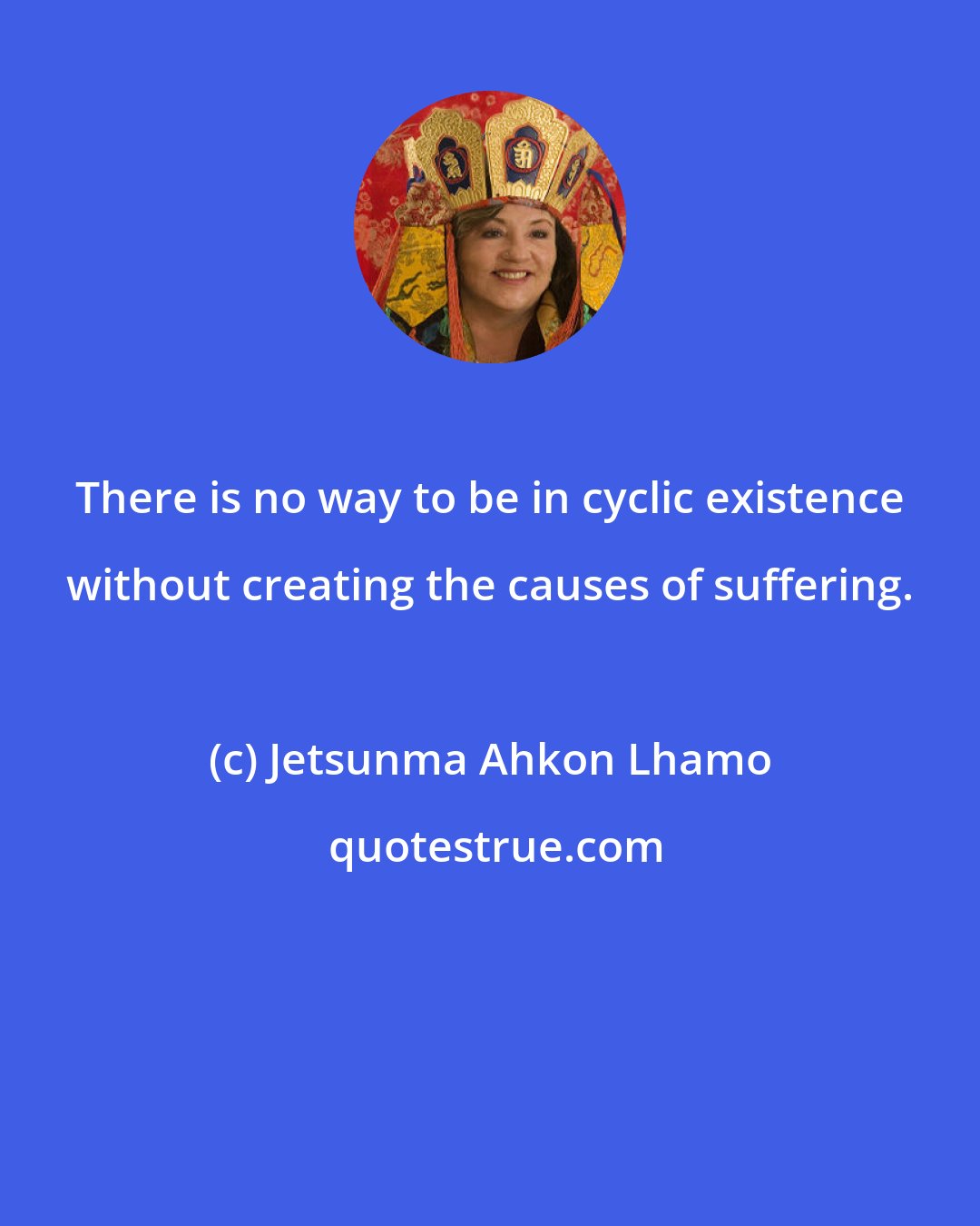 Jetsunma Ahkon Lhamo: There is no way to be in cyclic existence without creating the causes of suffering.