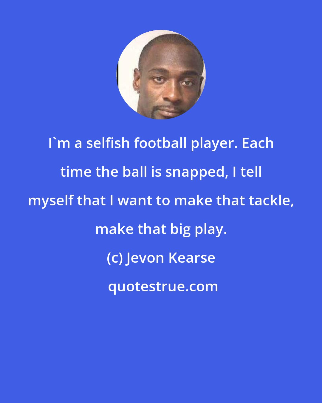 Jevon Kearse: I'm a selfish football player. Each time the ball is snapped, I tell myself that I want to make that tackle, make that big play.