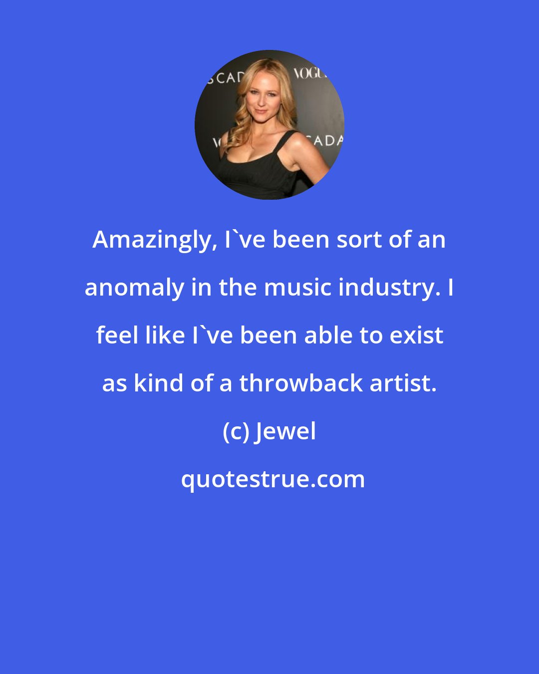Jewel: Amazingly, I've been sort of an anomaly in the music industry. I feel like I've been able to exist as kind of a throwback artist.