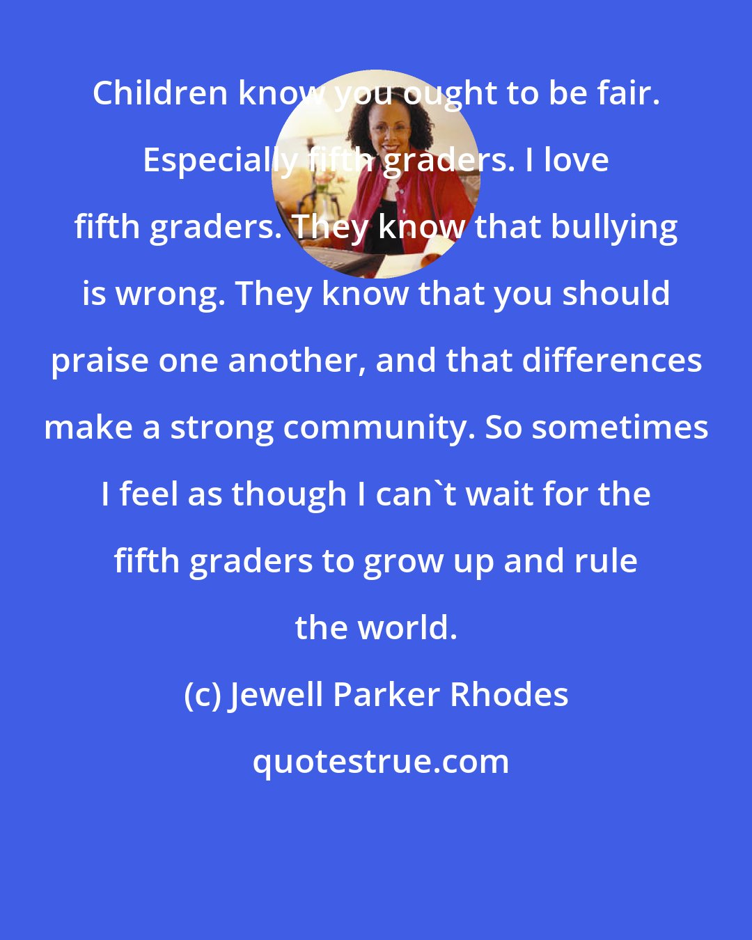 Jewell Parker Rhodes: Children know you ought to be fair. Especially fifth graders. I love fifth graders. They know that bullying is wrong. They know that you should praise one another, and that differences make a strong community. So sometimes I feel as though I can't wait for the fifth graders to grow up and rule the world.