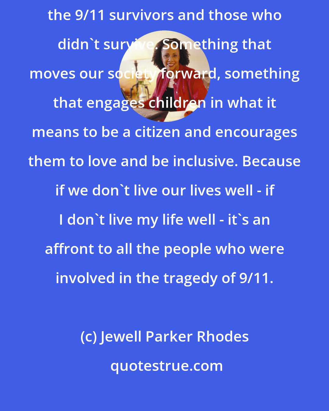 Jewell Parker Rhodes: I'm connected to the event of 9/11 by my desire to do something to honor the 9/11 survivors and those who didn't survive. Something that moves our society forward, something that engages children in what it means to be a citizen and encourages them to love and be inclusive. Because if we don't live our lives well - if I don't live my life well - it's an affront to all the people who were involved in the tragedy of 9/11.