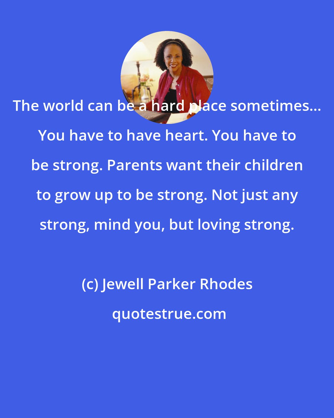 Jewell Parker Rhodes: The world can be a hard place sometimes... You have to have heart. You have to be strong. Parents want their children to grow up to be strong. Not just any strong, mind you, but loving strong.