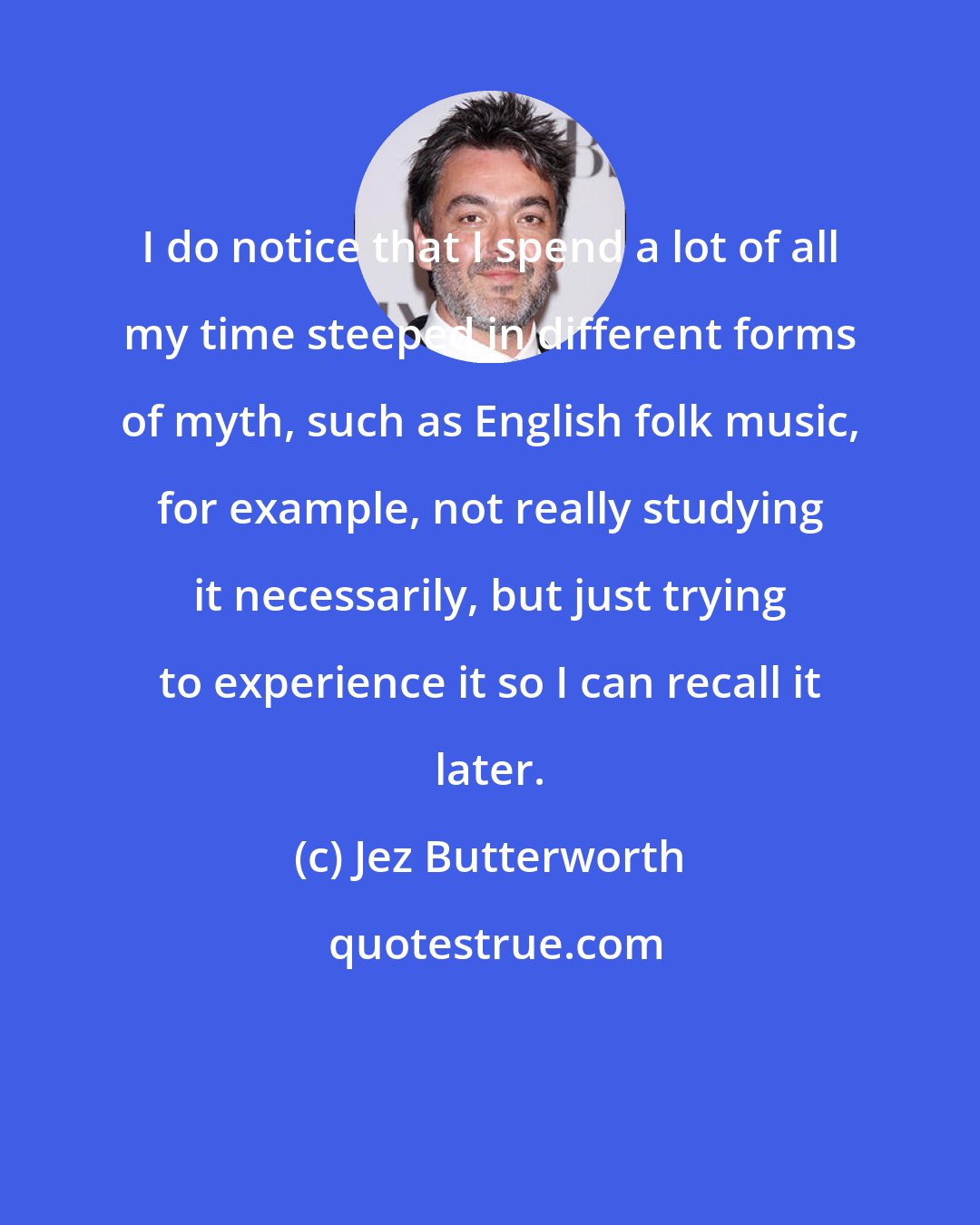 Jez Butterworth: I do notice that I spend a lot of all my time steeped in different forms of myth, such as English folk music, for example, not really studying it necessarily, but just trying to experience it so I can recall it later.