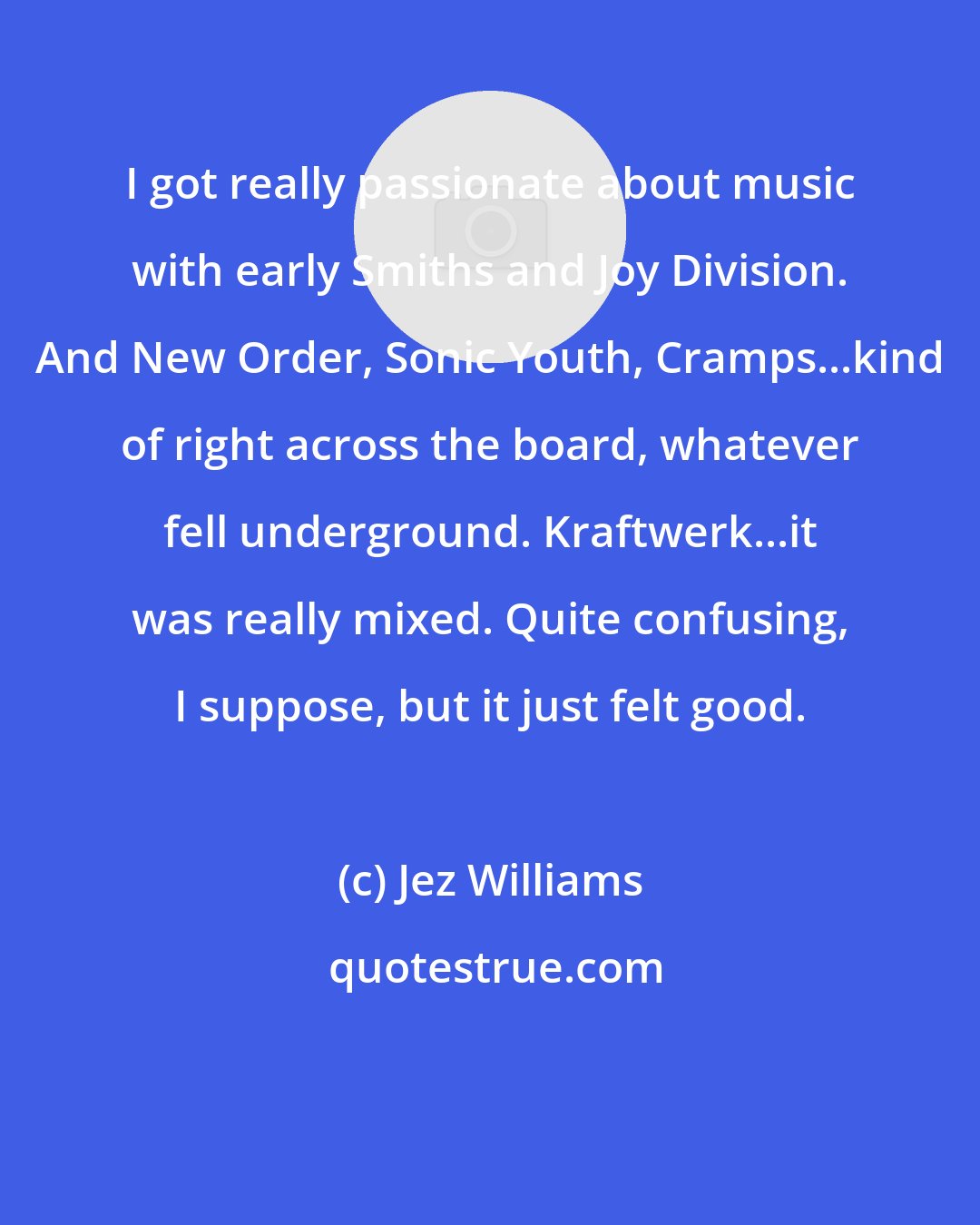 Jez Williams: I got really passionate about music with early Smiths and Joy Division. And New Order, Sonic Youth, Cramps...kind of right across the board, whatever fell underground. Kraftwerk...it was really mixed. Quite confusing, I suppose, but it just felt good.