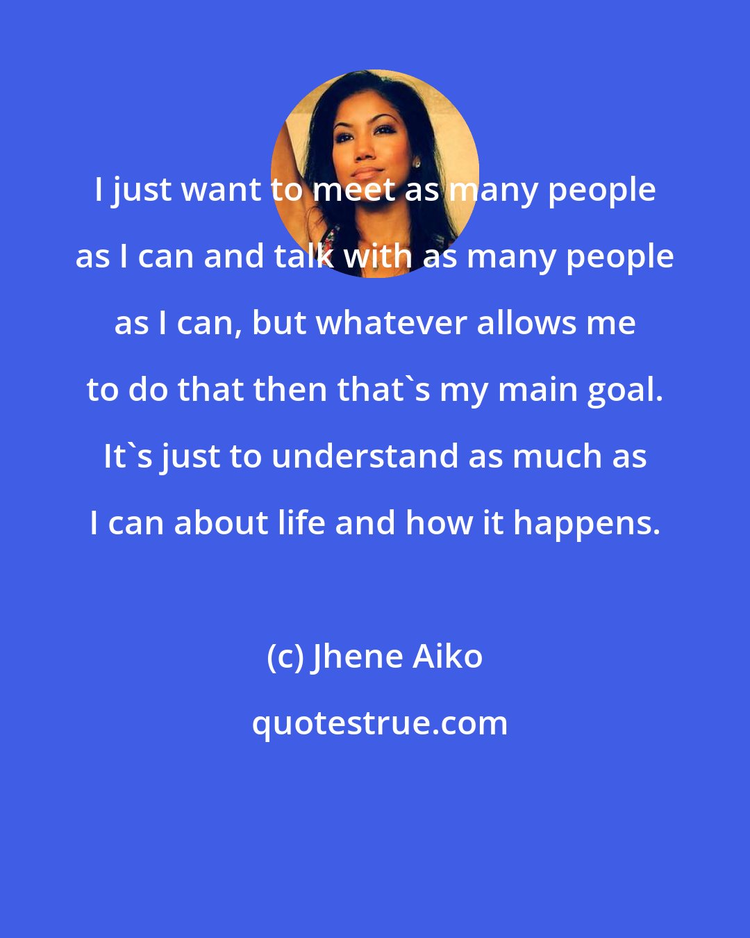 Jhene Aiko: I just want to meet as many people as I can and talk with as many people as I can, but whatever allows me to do that then that's my main goal. It's just to understand as much as I can about life and how it happens.