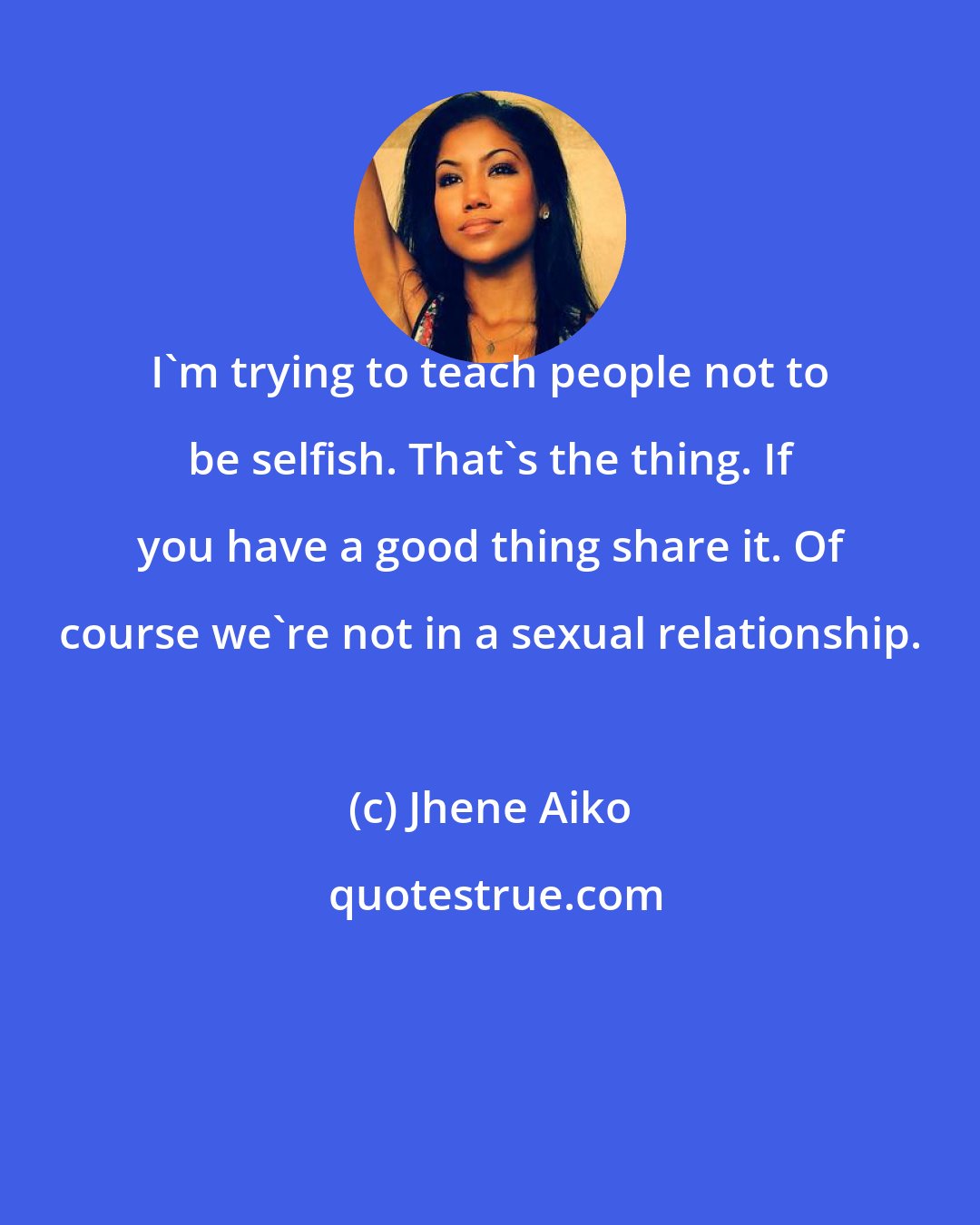 Jhene Aiko: I'm trying to teach people not to be selfish. That's the thing. If you have a good thing share it. Of course we're not in a sexual relationship.