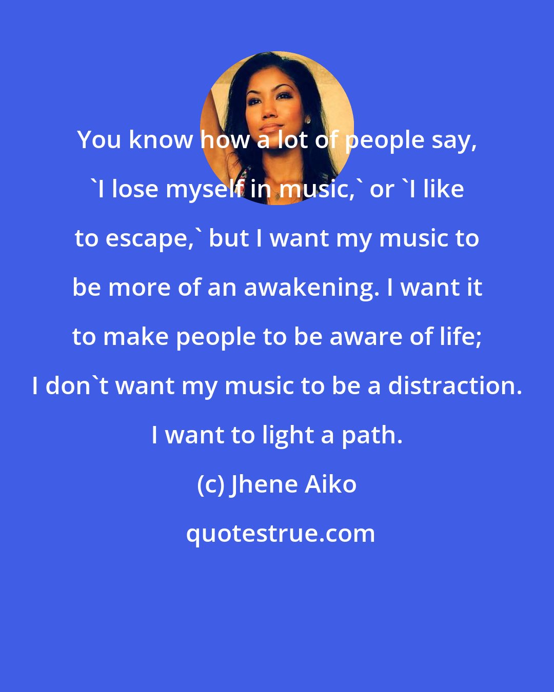 Jhene Aiko: You know how a lot of people say, 'I lose myself in music,' or 'I like to escape,' but I want my music to be more of an awakening. I want it to make people to be aware of life; I don't want my music to be a distraction. I want to light a path.