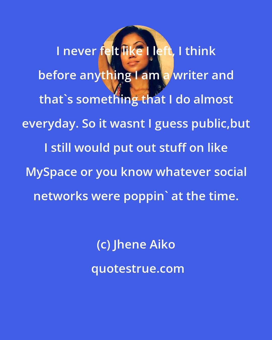 Jhene Aiko: I never felt like I left, I think before anything I am a writer and that's something that I do almost everyday. So it wasnt I guess public,but I still would put out stuff on like MySpace or you know whatever social networks were poppin' at the time.