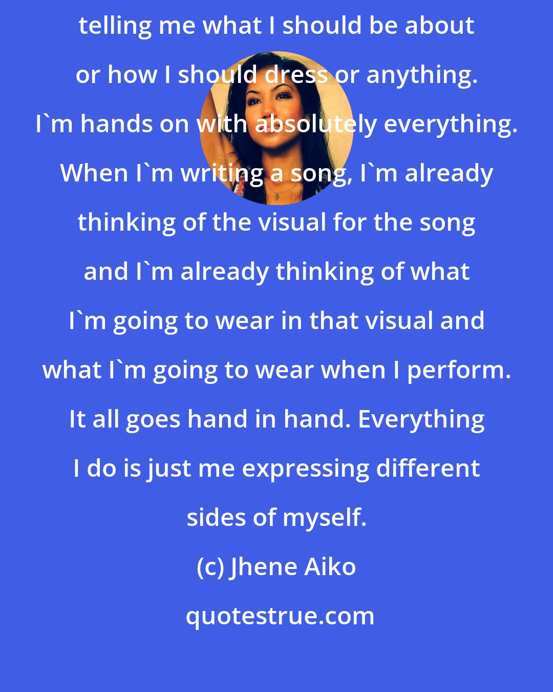 Jhene Aiko: With my career, everything I do is me. There's no one that handles telling me what I should be about or how I should dress or anything. I'm hands on with absolutely everything. When I'm writing a song, I'm already thinking of the visual for the song and I'm already thinking of what I'm going to wear in that visual and what I'm going to wear when I perform. It all goes hand in hand. Everything I do is just me expressing different sides of myself.