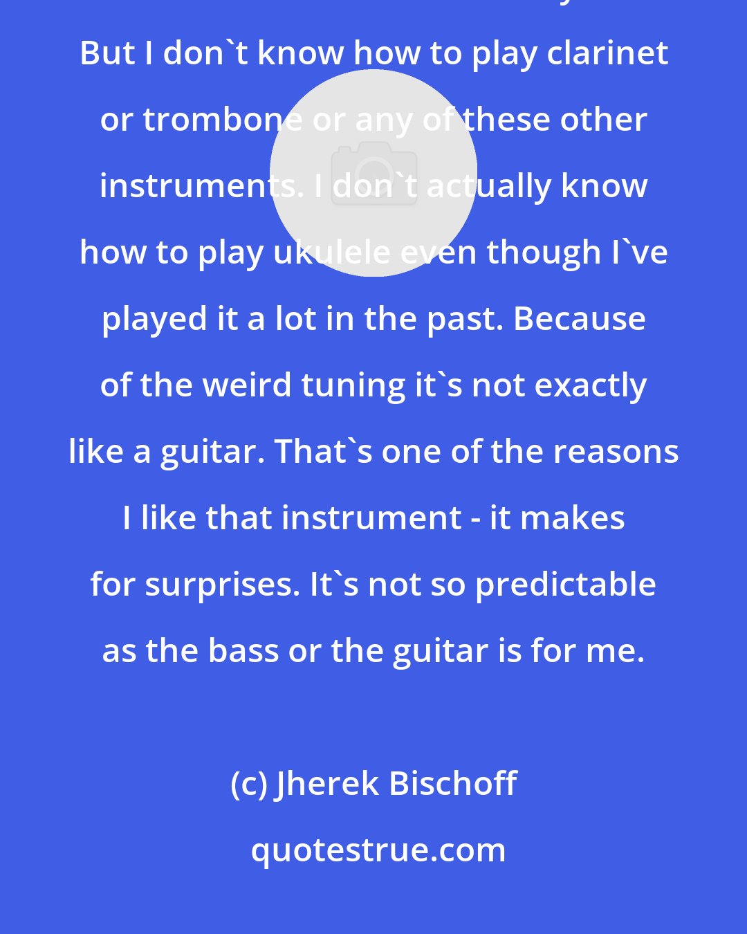 Jherek Bischoff: One interesting thing - I play bass and guitar and stuff like that. I know those instruments really well. But I don't know how to play clarinet or trombone or any of these other instruments. I don't actually know how to play ukulele even though I've played it a lot in the past. Because of the weird tuning it's not exactly like a guitar. That's one of the reasons I like that instrument - it makes for surprises. It's not so predictable as the bass or the guitar is for me.