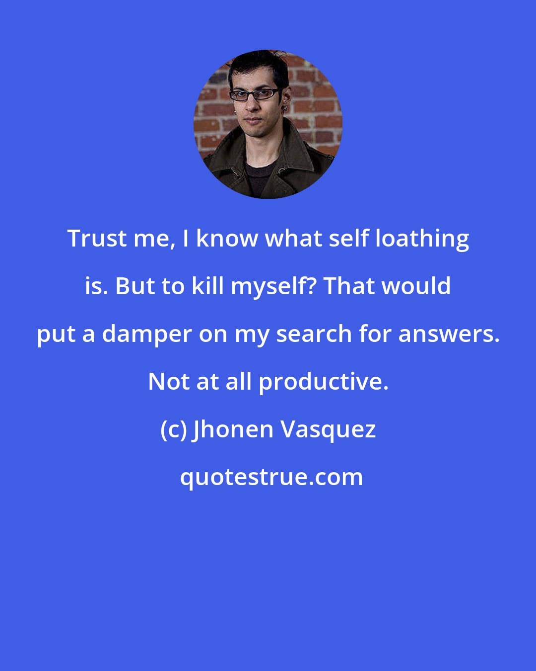 Jhonen Vasquez: Trust me, I know what self loathing is. But to kill myself? That would put a damper on my search for answers. Not at all productive.