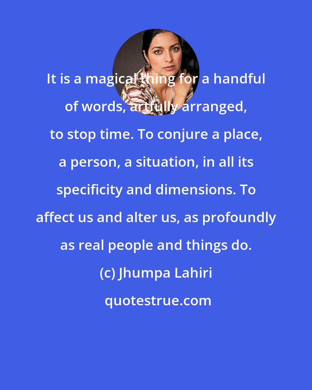 Jhumpa Lahiri: It is a magical thing for a handful of words, artfully arranged, to stop time. To conjure a place, a person, a situation, in all its specificity and dimensions. To affect us and alter us, as profoundly as real people and things do.