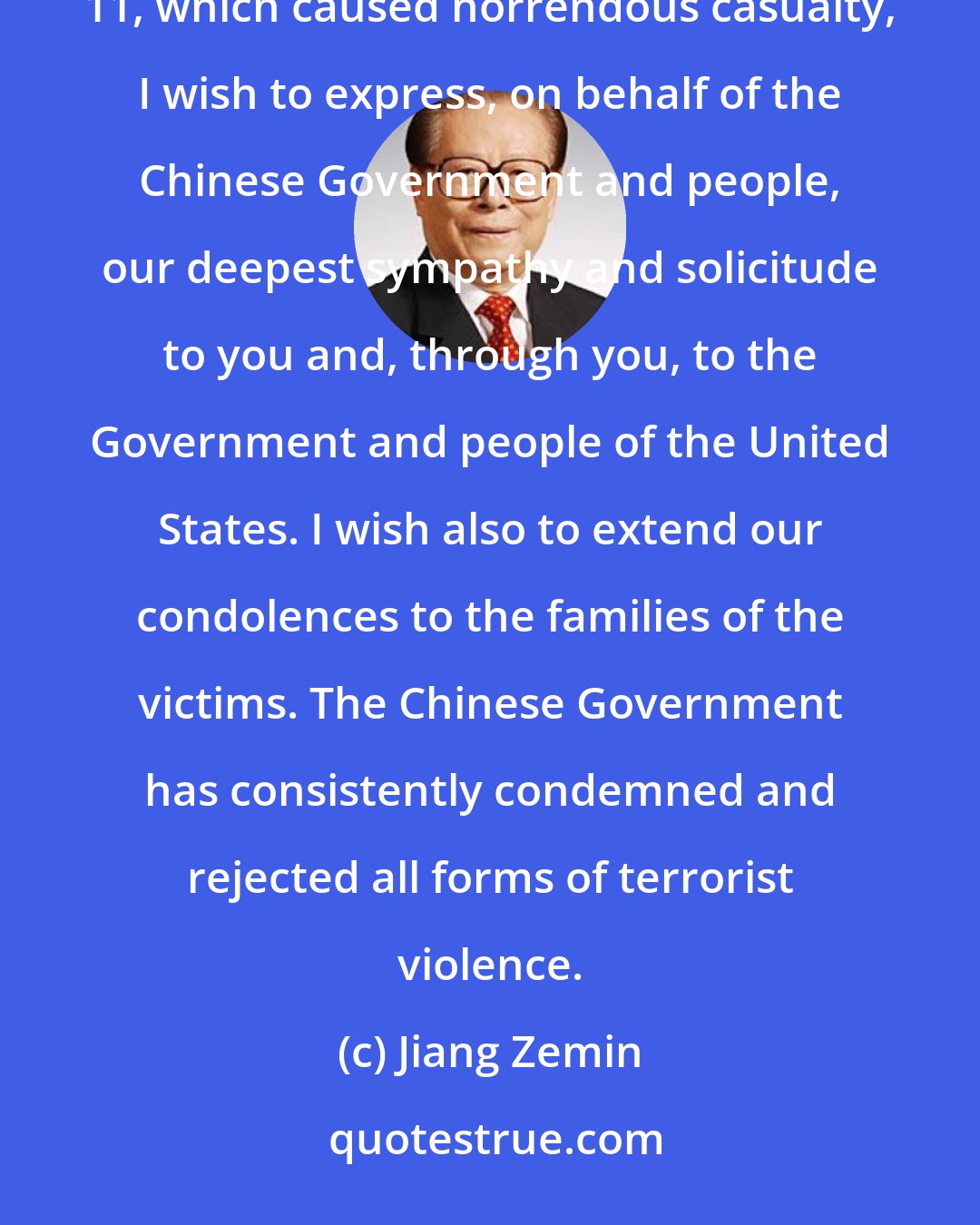 Jiang Zemin: Shocked to learn of the serious attacks against certain areas in New York City and Washington D.C. on September 11, which caused horrendous casualty, I wish to express, on behalf of the Chinese Government and people, our deepest sympathy and solicitude to you and, through you, to the Government and people of the United States. I wish also to extend our condolences to the families of the victims. The Chinese Government has consistently condemned and rejected all forms of terrorist violence.