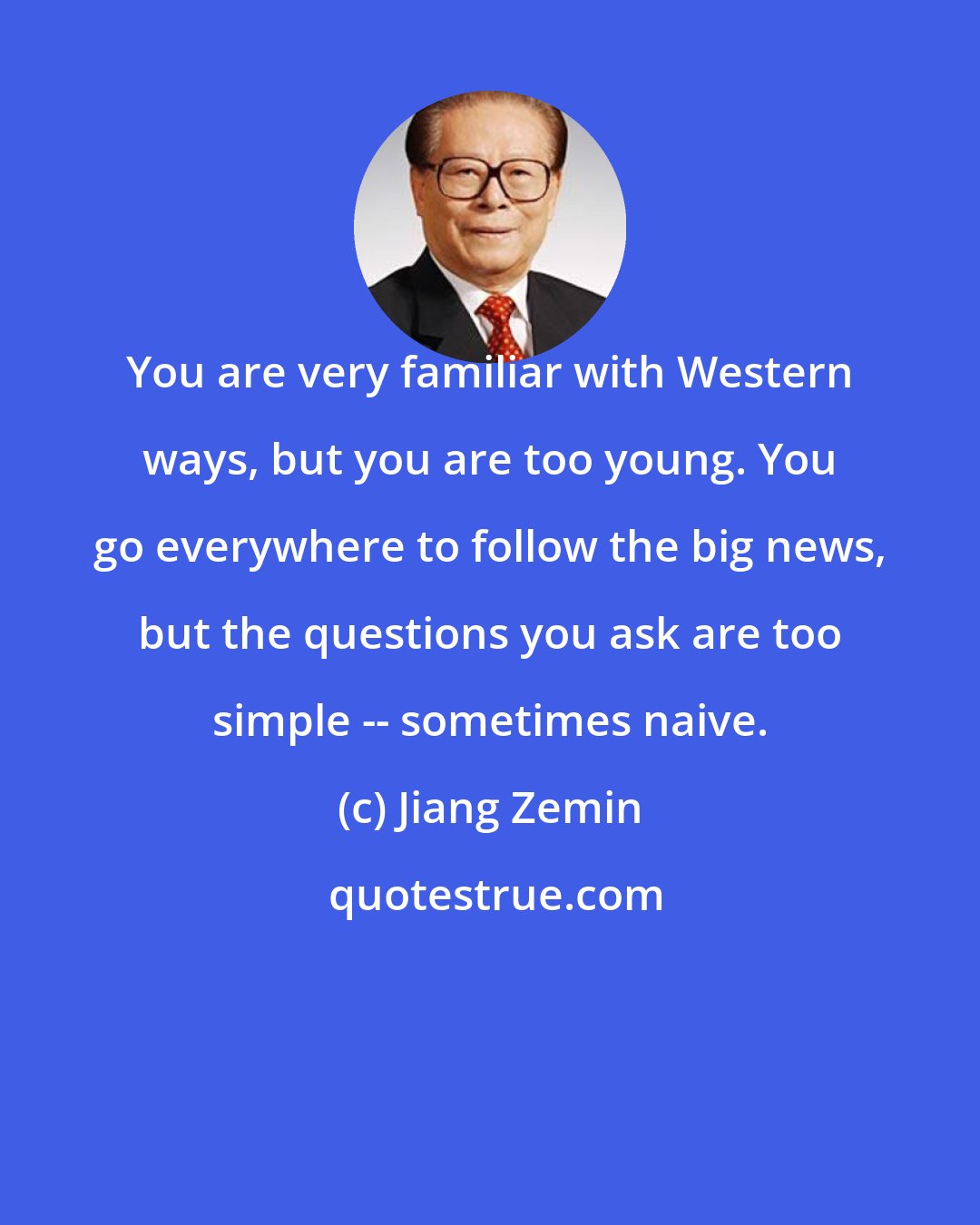 Jiang Zemin: You are very familiar with Western ways, but you are too young. You go everywhere to follow the big news, but the questions you ask are too simple -- sometimes naive.