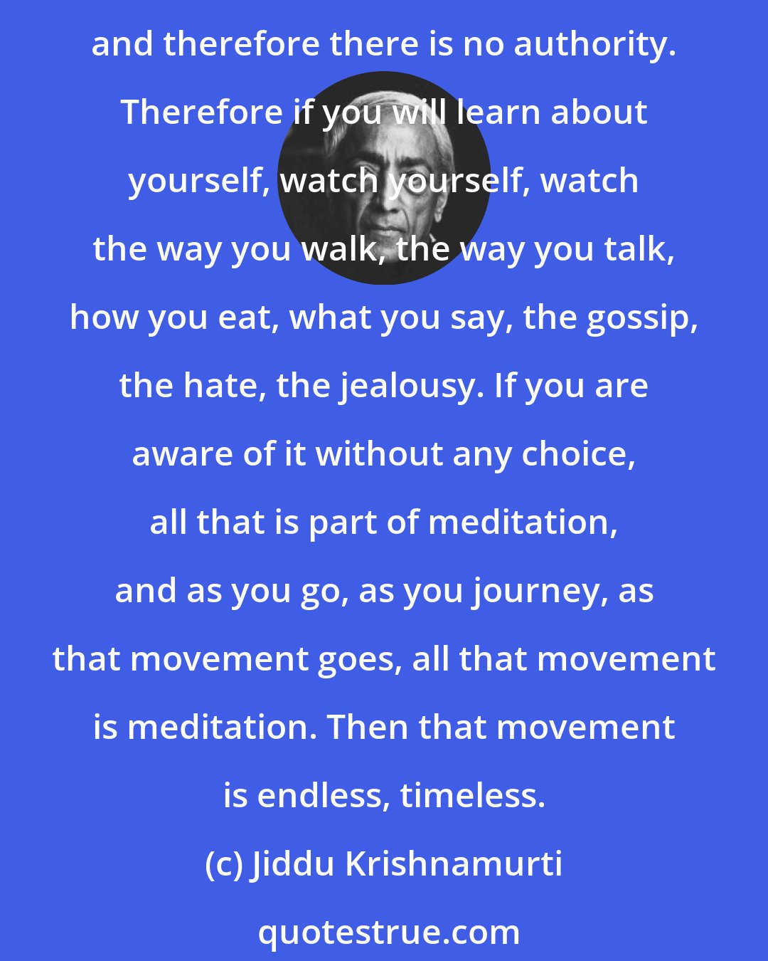 Jiddu Krishnamurti: Meditation is the most extraordinary thing if you know how to do it, and you cannot possibly learn from anybody; and that's the beauty of it. It isn't something you learn, a technique, and therefore there is no authority. Therefore if you will learn about yourself, watch yourself, watch the way you walk, the way you talk, how you eat, what you say, the gossip, the hate, the jealousy. If you are aware of it without any choice, all that is part of meditation, and as you go, as you journey, as that movement goes, all that movement is meditation. Then that movement is endless, timeless.