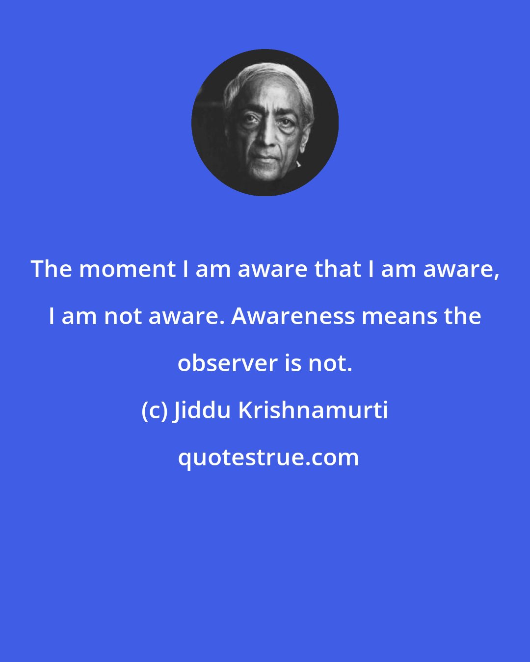 Jiddu Krishnamurti: The moment I am aware that I am aware, I am not aware. Awareness means the observer is not.