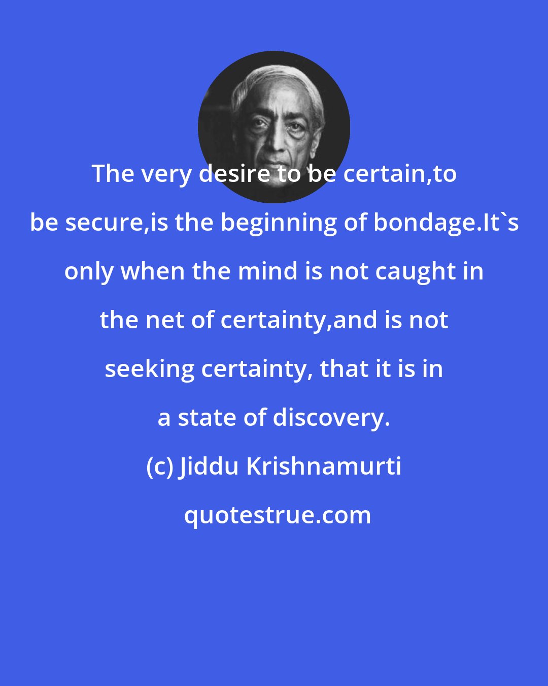 Jiddu Krishnamurti: The very desire to be certain,to be secure,is the beginning of bondage.It's only when the mind is not caught in the net of certainty,and is not seeking certainty, that it is in a state of discovery.