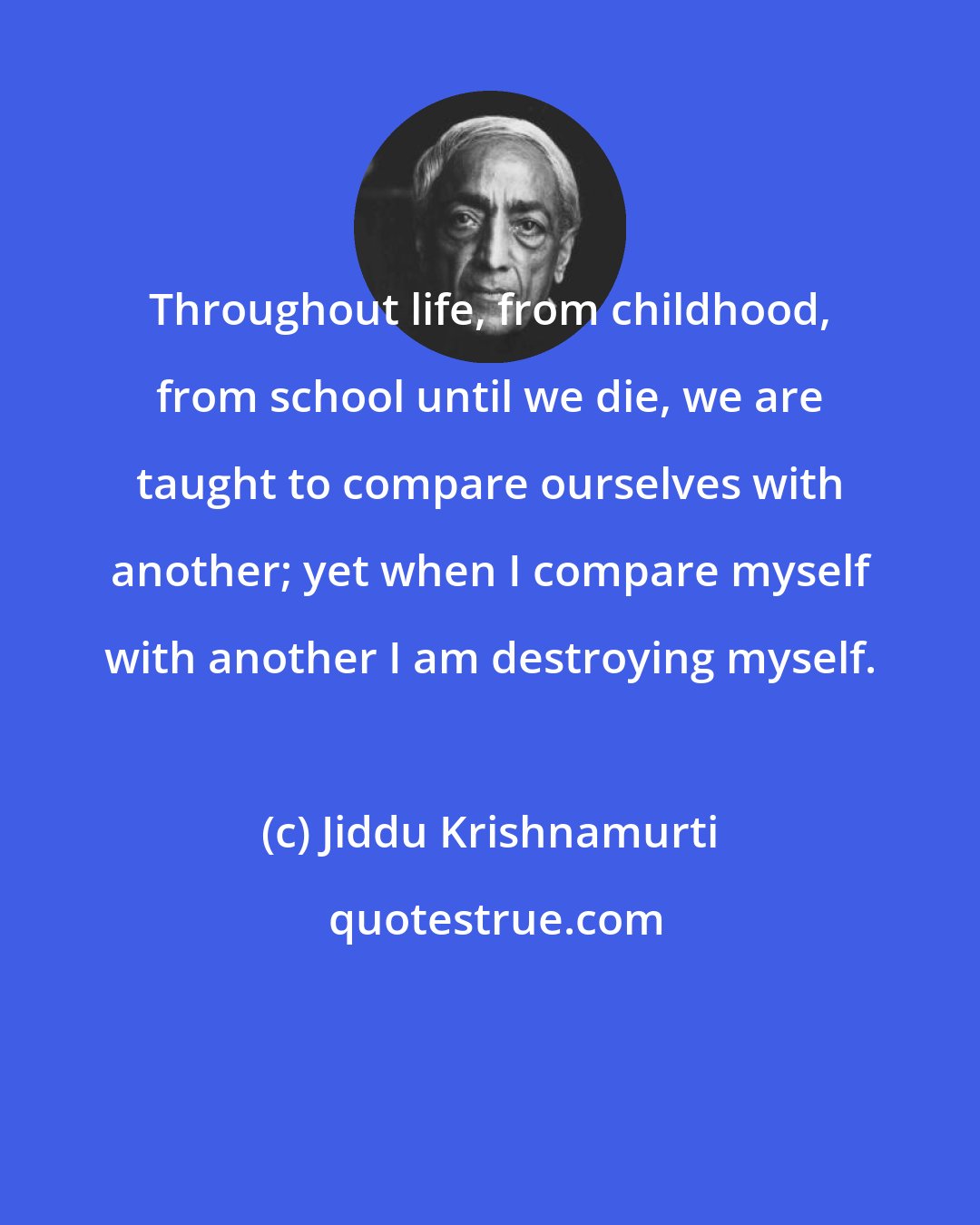 Jiddu Krishnamurti: Throughout life, from childhood, from school until we die, we are taught to compare ourselves with another; yet when I compare myself with another I am destroying myself.