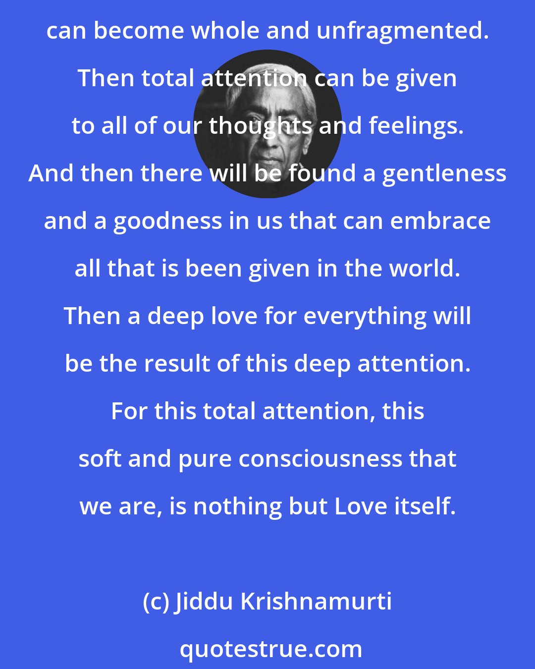 Jiddu Krishnamurti: When we stop fighting with ourselves, we aren't creating anymore conflict in our mind. Then our mind can for the first time relax and be still. Then for the first time our consciousness can become whole and unfragmented. Then total attention can be given to all of our thoughts and feelings. And then there will be found a gentleness and a goodness in us that can embrace all that is been given in the world. Then a deep love for everything will be the result of this deep attention. For this total attention, this soft and pure consciousness that we are, is nothing but Love itself.