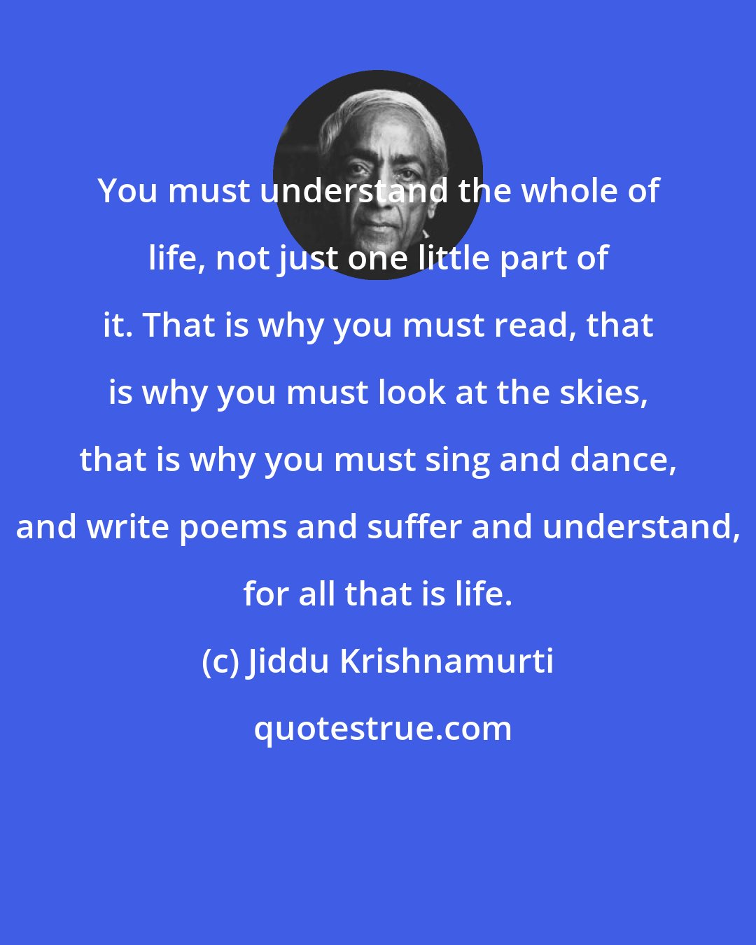 Jiddu Krishnamurti: You must understand the whole of life, not just one little part of it. That is why you must read, that is why you must look at the skies, that is why you must sing and dance, and write poems and suffer and understand, for all that is life.