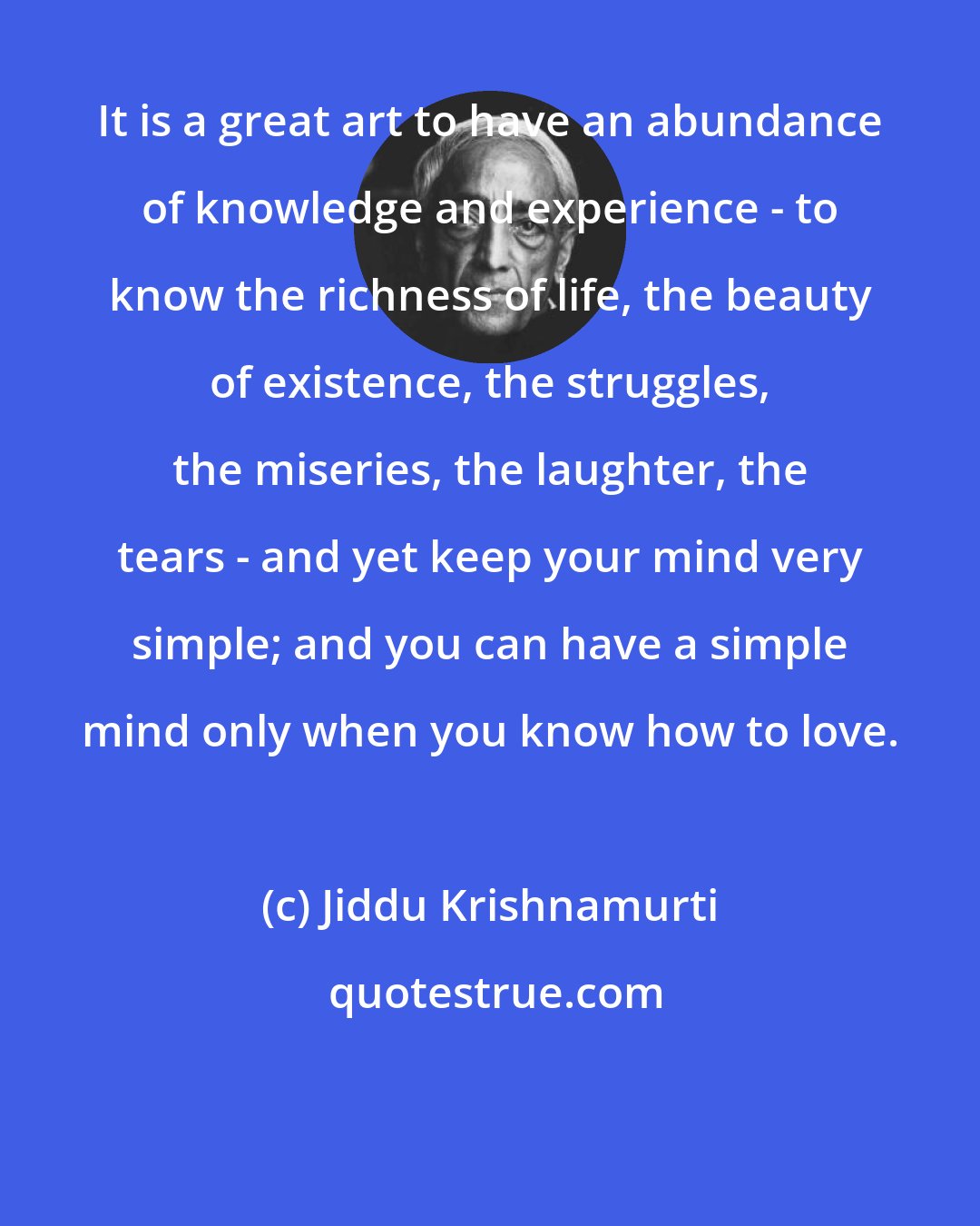 Jiddu Krishnamurti: It is a great art to have an abundance of knowledge and experience - to know the richness of life, the beauty of existence, the struggles, the miseries, the laughter, the tears - and yet keep your mind very simple; and you can have a simple mind only when you know how to love.
