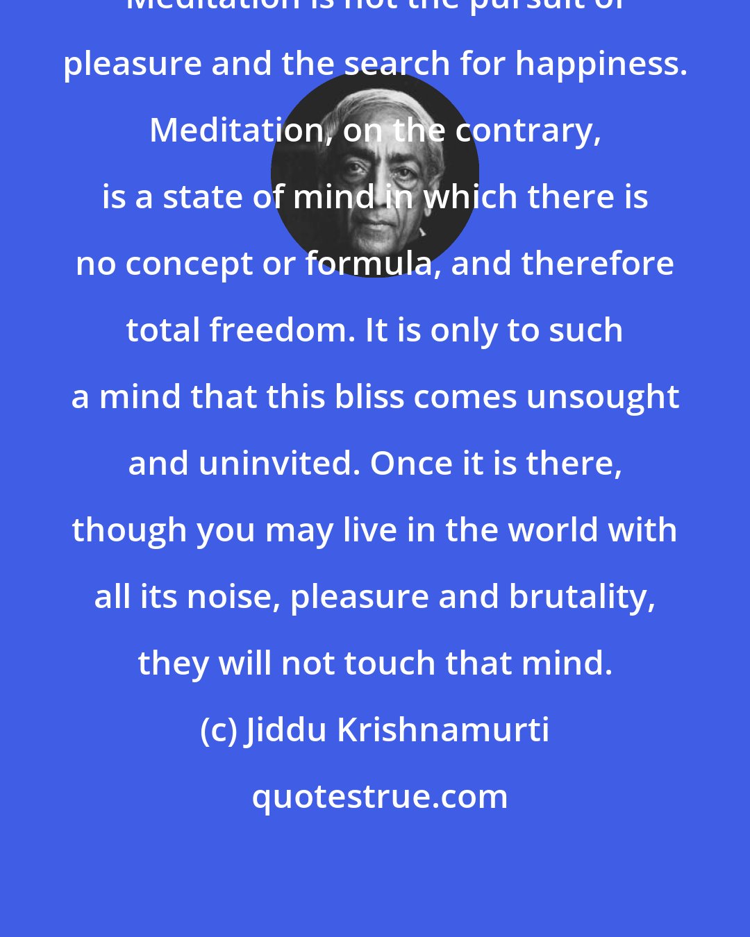 Jiddu Krishnamurti: Meditation is not the pursuit of pleasure and the search for happiness. Meditation, on the contrary, is a state of mind in which there is no concept or formula, and therefore total freedom. It is only to such a mind that this bliss comes unsought and uninvited. Once it is there, though you may live in the world with all its noise, pleasure and brutality, they will not touch that mind.
