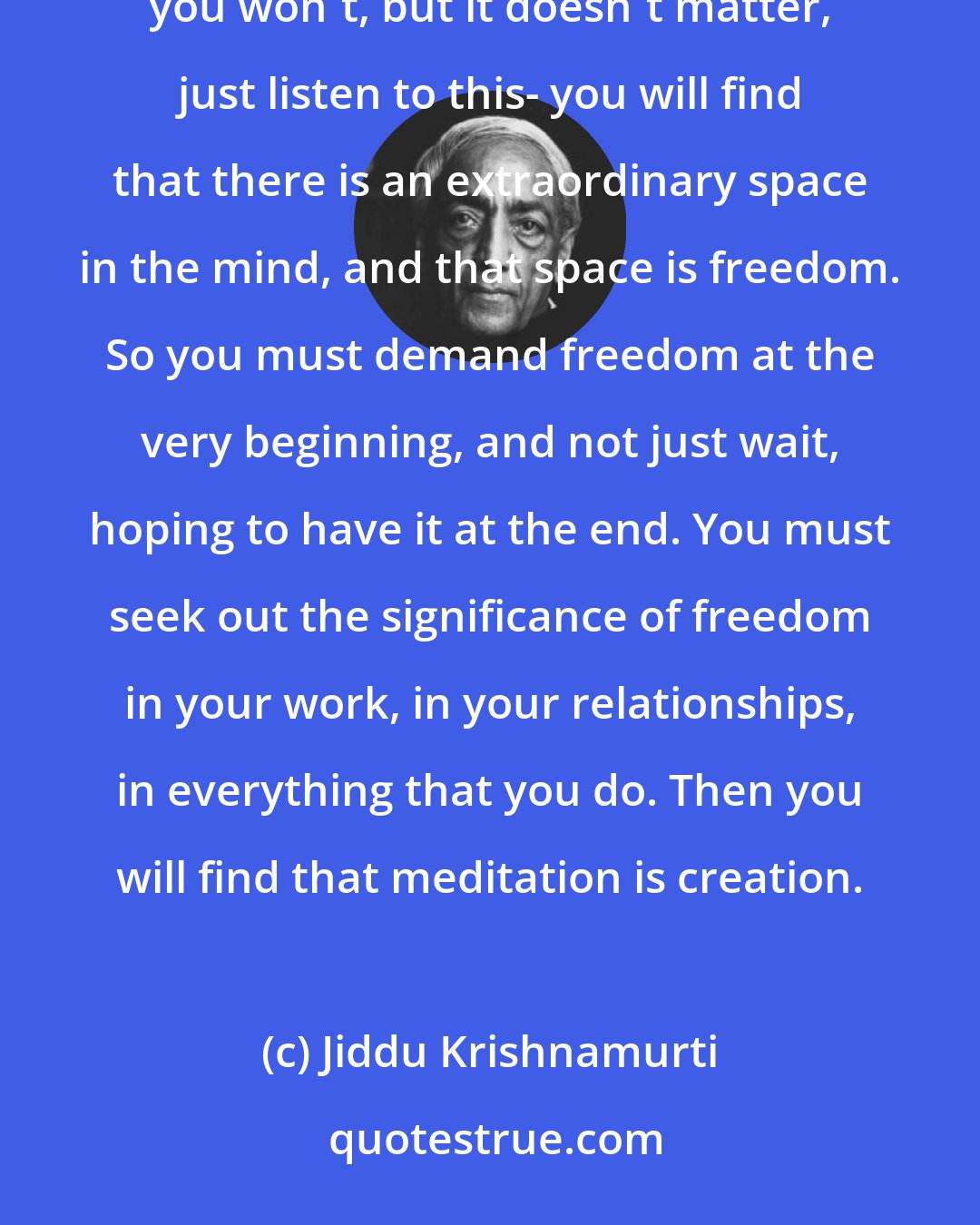 Jiddu Krishnamurti: Meditation is the emptying of the mind of all the things that the mind has put together. If you do that -perhaps you won't, but it doesn't matter, just listen to this- you will find that there is an extraordinary space in the mind, and that space is freedom. So you must demand freedom at the very beginning, and not just wait, hoping to have it at the end. You must seek out the significance of freedom in your work, in your relationships, in everything that you do. Then you will find that meditation is creation.