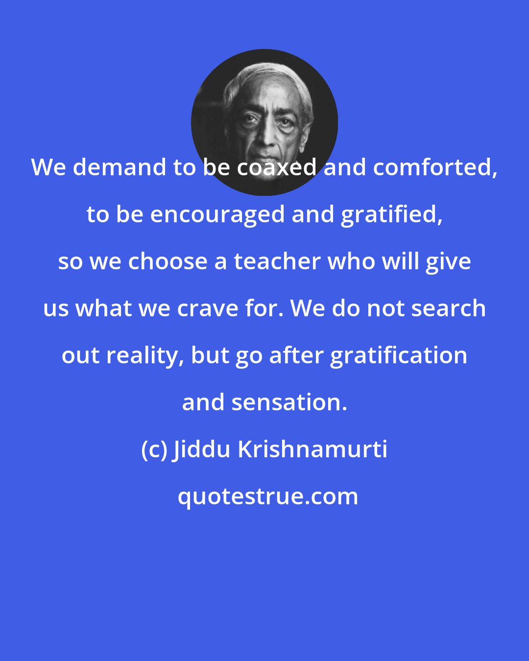 Jiddu Krishnamurti: We demand to be coaxed and comforted, to be encouraged and gratified, so we choose a teacher who will give us what we crave for. We do not search out reality, but go after gratification and sensation.