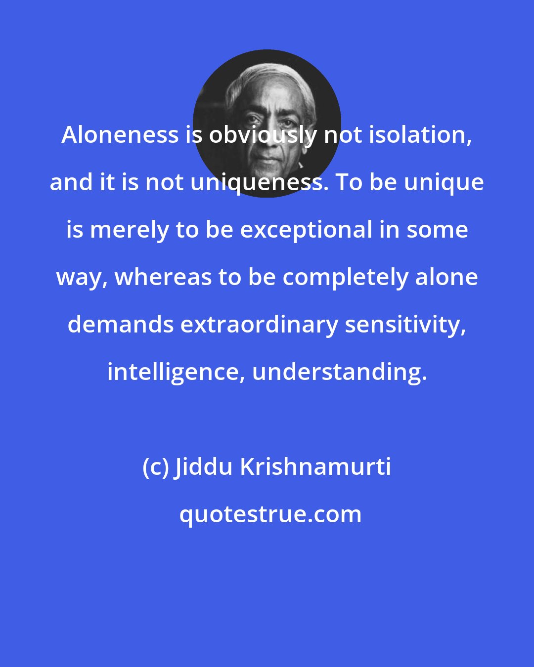Jiddu Krishnamurti: Aloneness is obviously not isolation, and it is not uniqueness. To be unique is merely to be exceptional in some way, whereas to be completely alone demands extraordinary sensitivity, intelligence, understanding.