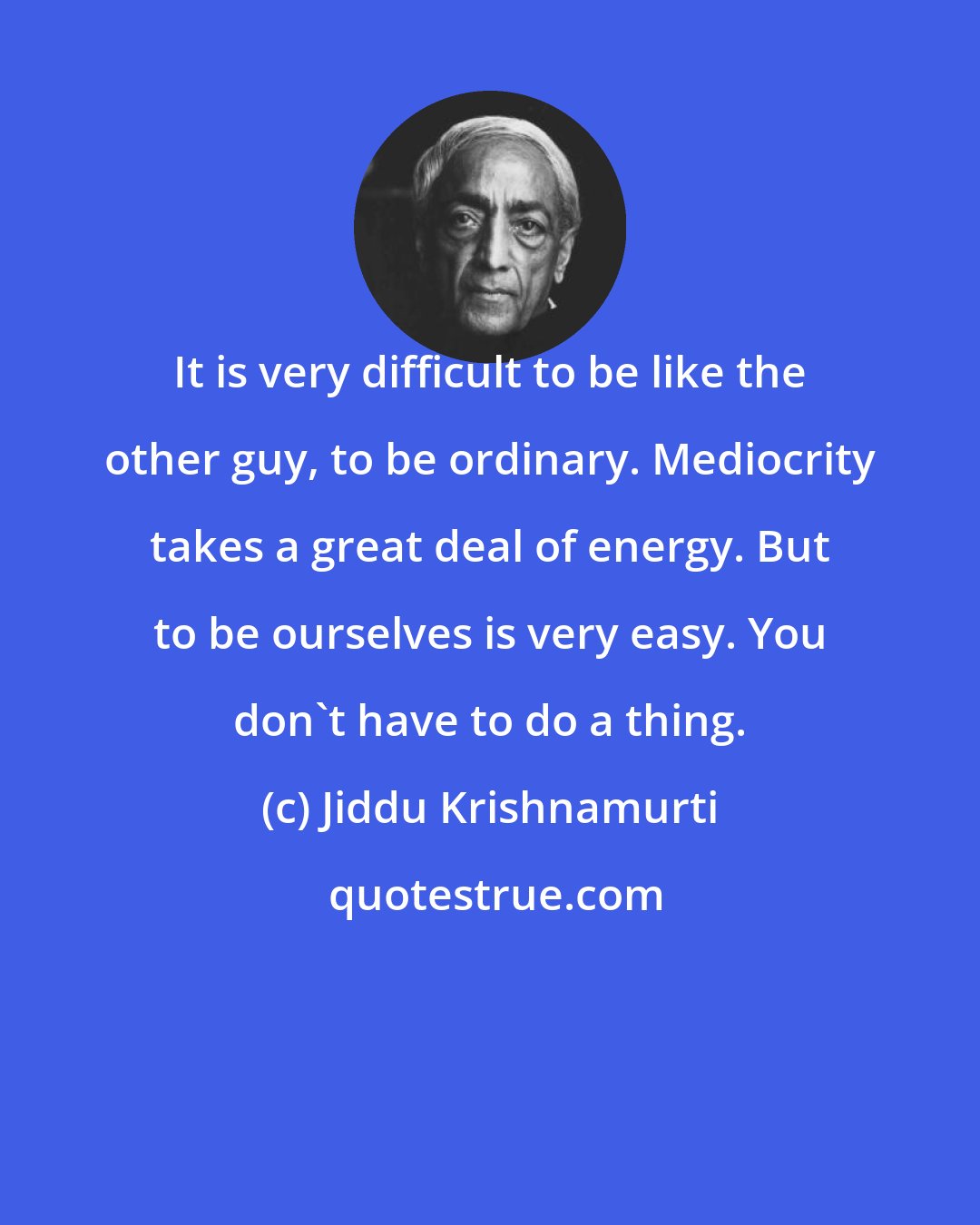 Jiddu Krishnamurti: It is very difficult to be like the other guy, to be ordinary. Mediocrity takes a great deal of energy. But to be ourselves is very easy. You don't have to do a thing.
