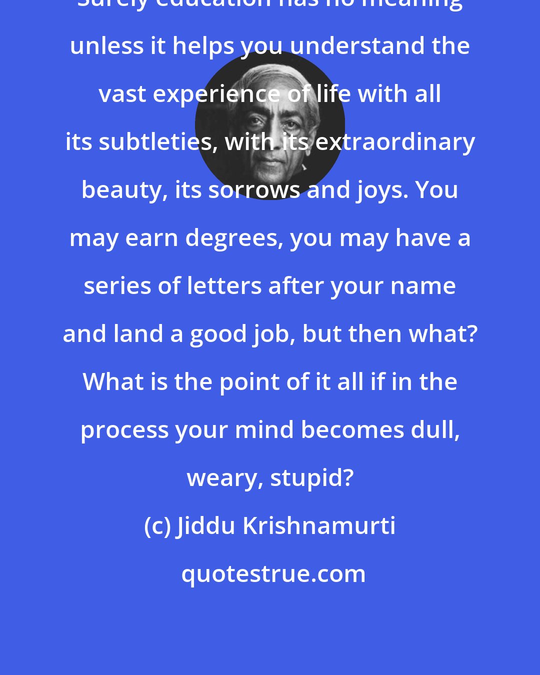 Jiddu Krishnamurti: Surely education has no meaning unless it helps you understand the vast experience of life with all its subtleties, with its extraordinary beauty, its sorrows and joys. You may earn degrees, you may have a series of letters after your name and land a good job, but then what? What is the point of it all if in the process your mind becomes dull, weary, stupid?