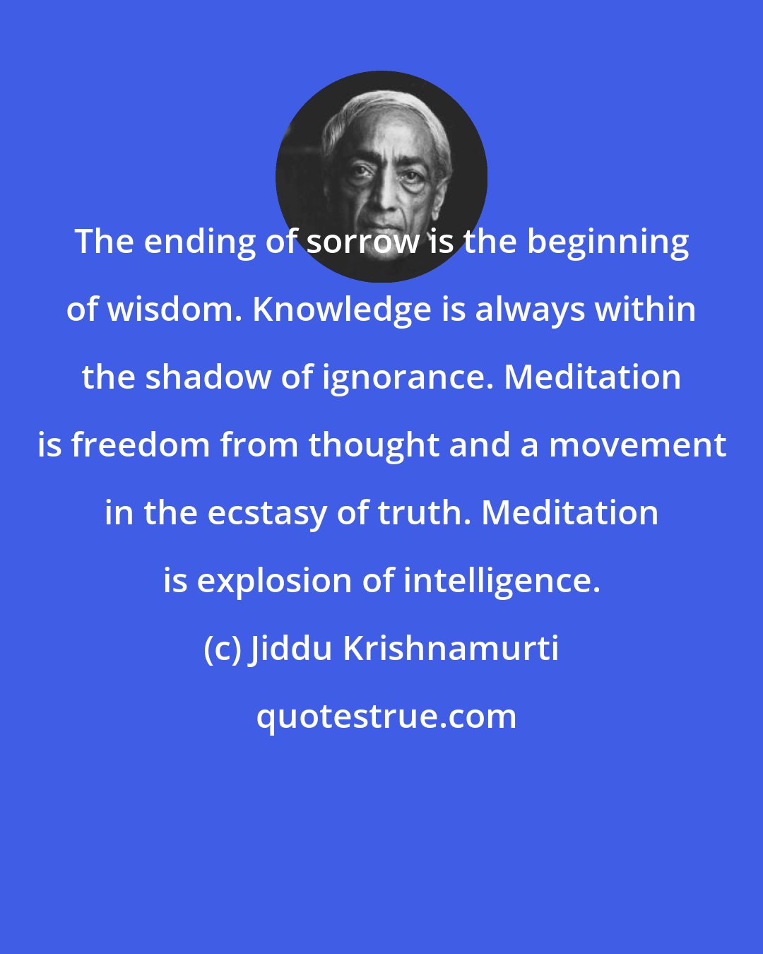 Jiddu Krishnamurti: The ending of sorrow is the beginning of wisdom. Knowledge is always within the shadow of ignorance. Meditation is freedom from thought and a movement in the ecstasy of truth. Meditation is explosion of intelligence.