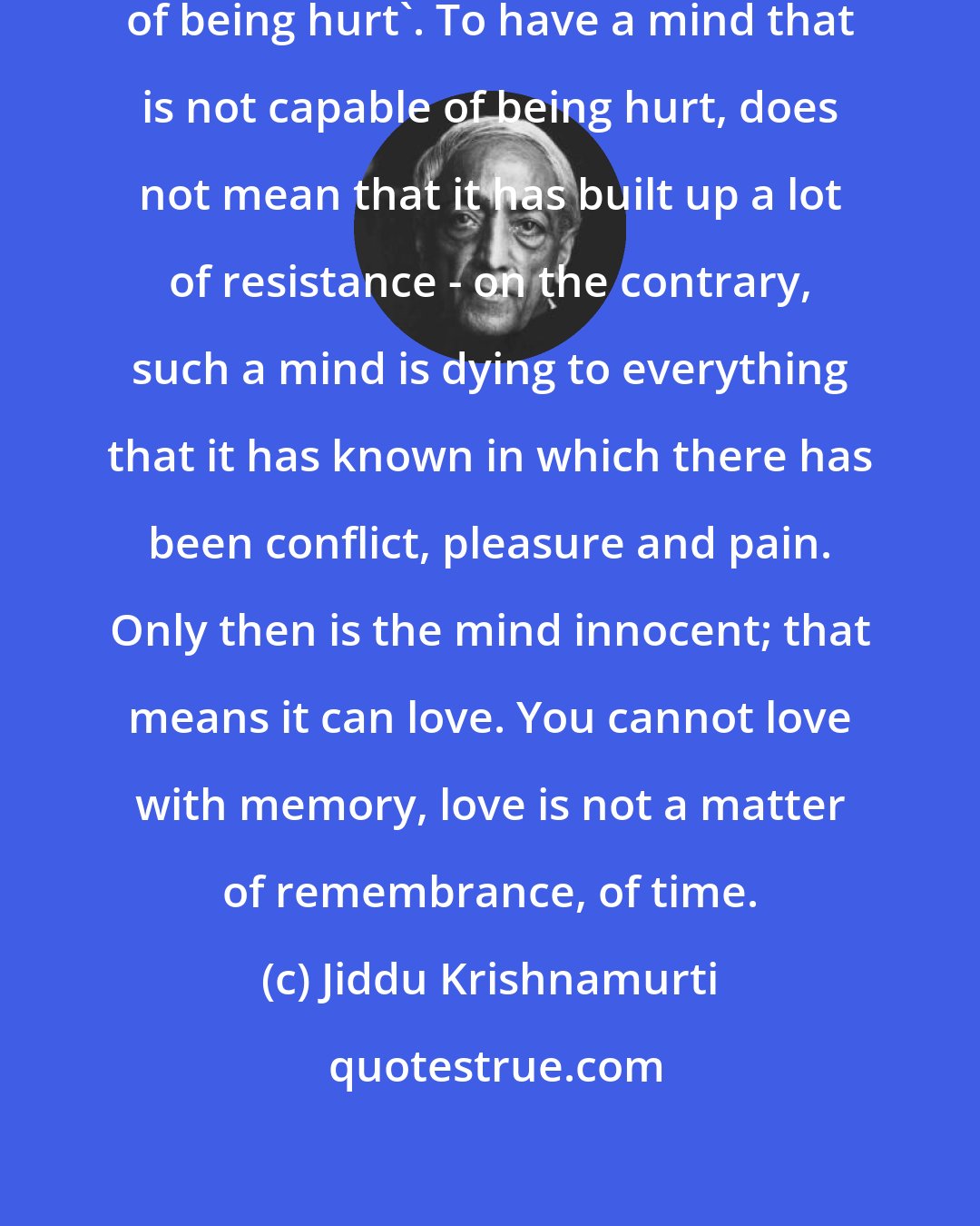 Jiddu Krishnamurti: The word 'innocence' means 'incapable of being hurt'. To have a mind that is not capable of being hurt, does not mean that it has built up a lot of resistance - on the contrary, such a mind is dying to everything that it has known in which there has been conflict, pleasure and pain. Only then is the mind innocent; that means it can love. You cannot love with memory, love is not a matter of remembrance, of time.