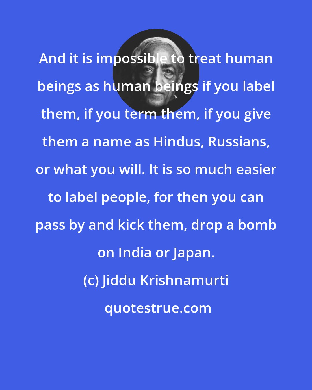 Jiddu Krishnamurti: And it is impossible to treat human beings as human beings if you label them, if you term them, if you give them a name as Hindus, Russians, or what you will. It is so much easier to label people, for then you can pass by and kick them, drop a bomb on India or Japan.