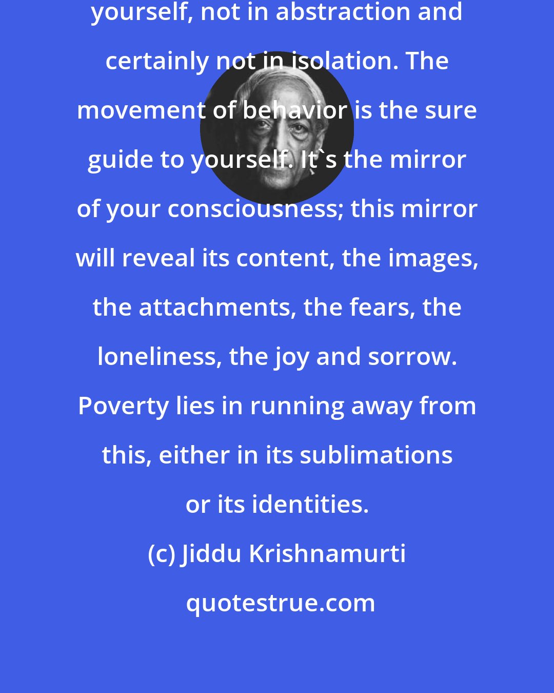 Jiddu Krishnamurti: Only in Relationship can you know yourself, not in abstraction and certainly not in isolation. The movement of behavior is the sure guide to yourself. It's the mirror of your consciousness; this mirror will reveal its content, the images, the attachments, the fears, the loneliness, the joy and sorrow. Poverty lies in running away from this, either in its sublimations or its identities.