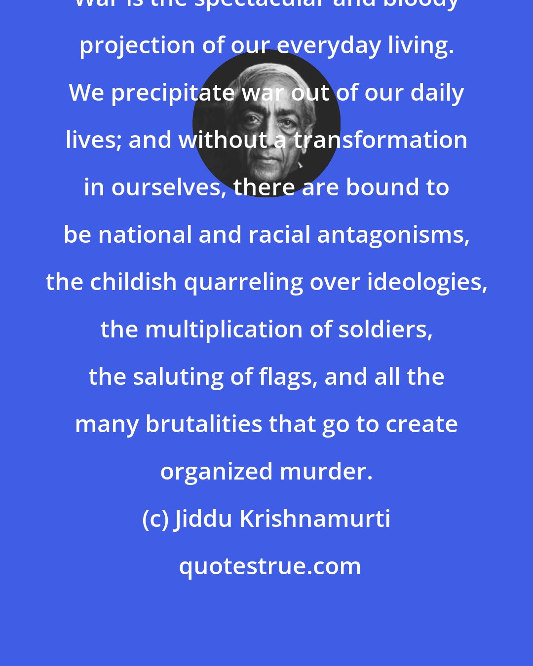 Jiddu Krishnamurti: War is the spectacular and bloody projection of our everyday living. We precipitate war out of our daily lives; and without a transformation in ourselves, there are bound to be national and racial antagonisms, the childish quarreling over ideologies, the multiplication of soldiers, the saluting of flags, and all the many brutalities that go to create organized murder.