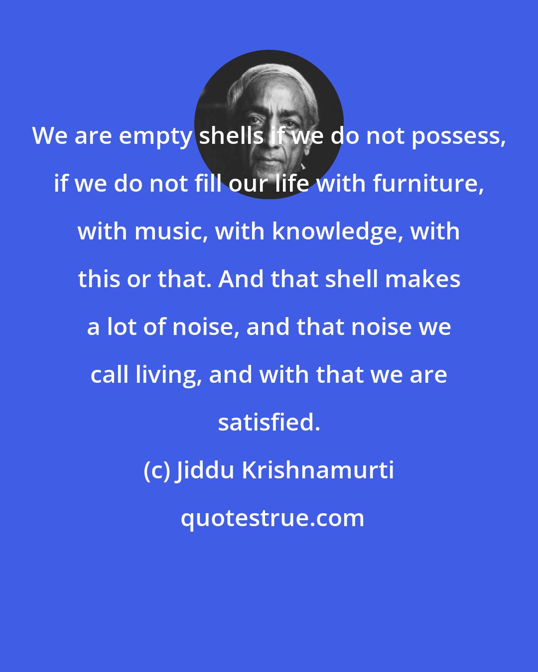 Jiddu Krishnamurti: We are empty shells if we do not possess, if we do not fill our life with furniture, with music, with knowledge, with this or that. And that shell makes a lot of noise, and that noise we call living, and with that we are satisfied.